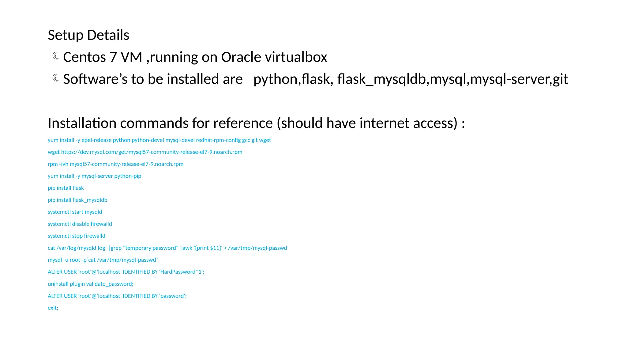Setup Details
Centos 7 VM ,running on Oracle virtualbox
Software’s to be installed are python,flask, flask_mysqldb,mysql,mysql-server,git
Installation commands for reference (should have internet access) :
yum install -y epel-release python python-devel mysql-devel redhat-rpm-config gcc git wget
wget https://dev.mysql.com/get/mysql57-community-release-el7-9.noarch.rpm
rpm -ivh mysql57-community-release-el7-9.noarch.rpm
yum install -y mysql-server python-pip
pip install flask
pip install flask_mysqldb
systemctl start mysqld
systemctl disable firewalld
systemctl stop firewalld
cat /var/log/mysqld.log |grep "temporary password" |awk '{print $11}' > /var/tmp/mysql-passwd
mysql -u root -p`cat /var/tmp/mysql-passwd`
ALTER USER 'root'@'localhost' IDENTIFIED BY 'HardPassword*1';
uninstall plugin validate_password;
ALTER USER 'root'@'localhost' IDENTIFIED BY 'password';
exit;
 