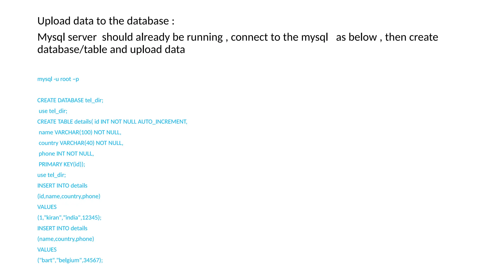 Upload data to the database :
Mysql server should already be running , connect to the mysql as below , then create
database/table and upload data
mysql -u root –p
CREATE DATABASE tel_dir;
use tel_dir;
CREATE TABLE details( id INT NOT NULL AUTO_INCREMENT,
name VARCHAR(100) NOT NULL,
country VARCHAR(40) NOT NULL,
phone INT NOT NULL,
PRIMARY KEY(id));
use tel_dir;
INSERT INTO details
(id,name,country,phone)
VALUES
(1,"kiran","india",12345);
INSERT INTO details
(name,country,phone)
VALUES
("bart","belgium",34567);
 