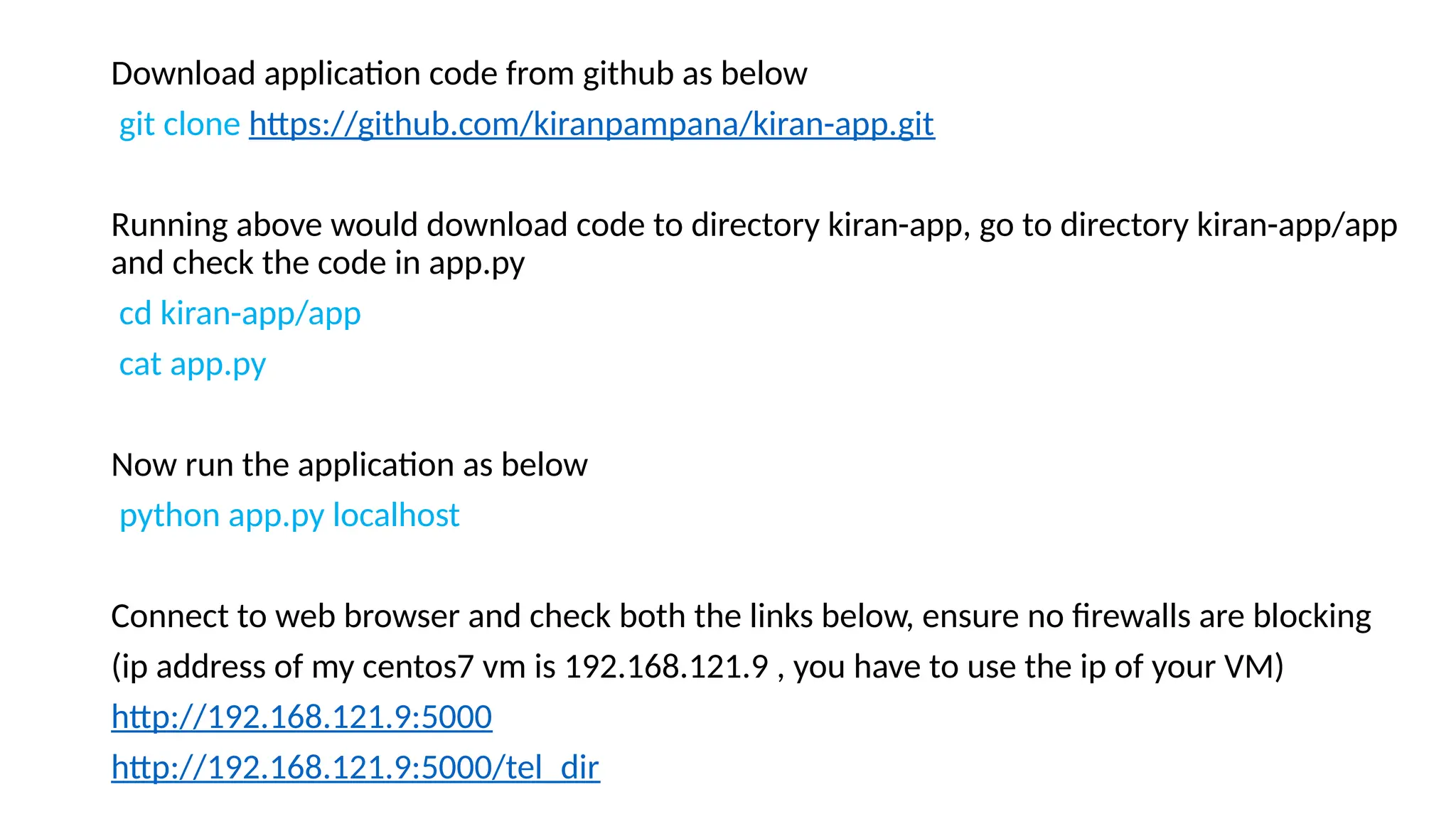 Download application code from github as below
git clone https://github.com/kiranpampana/kiran-app.git
Running above would download code to directory kiran-app, go to directory kiran-app/app
and check the code in app.py
cd kiran-app/app
cat app.py
Now run the application as below
python app.py localhost
Connect to web browser and check both the links below, ensure no firewalls are blocking
(ip address of my centos7 vm is 192.168.121.9 , you have to use the ip of your VM)
http://192.168.121.9:5000
http://192.168.121.9:5000/tel_dir
 