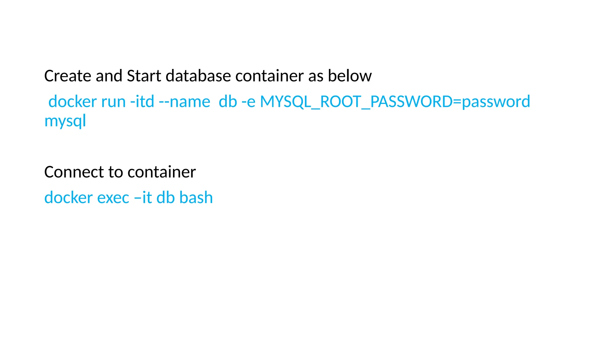 Create and Start database container as below
docker run -itd --name db -e MYSQL_ROOT_PASSWORD=password
mysql
Connect to container
docker exec –it db bash
 