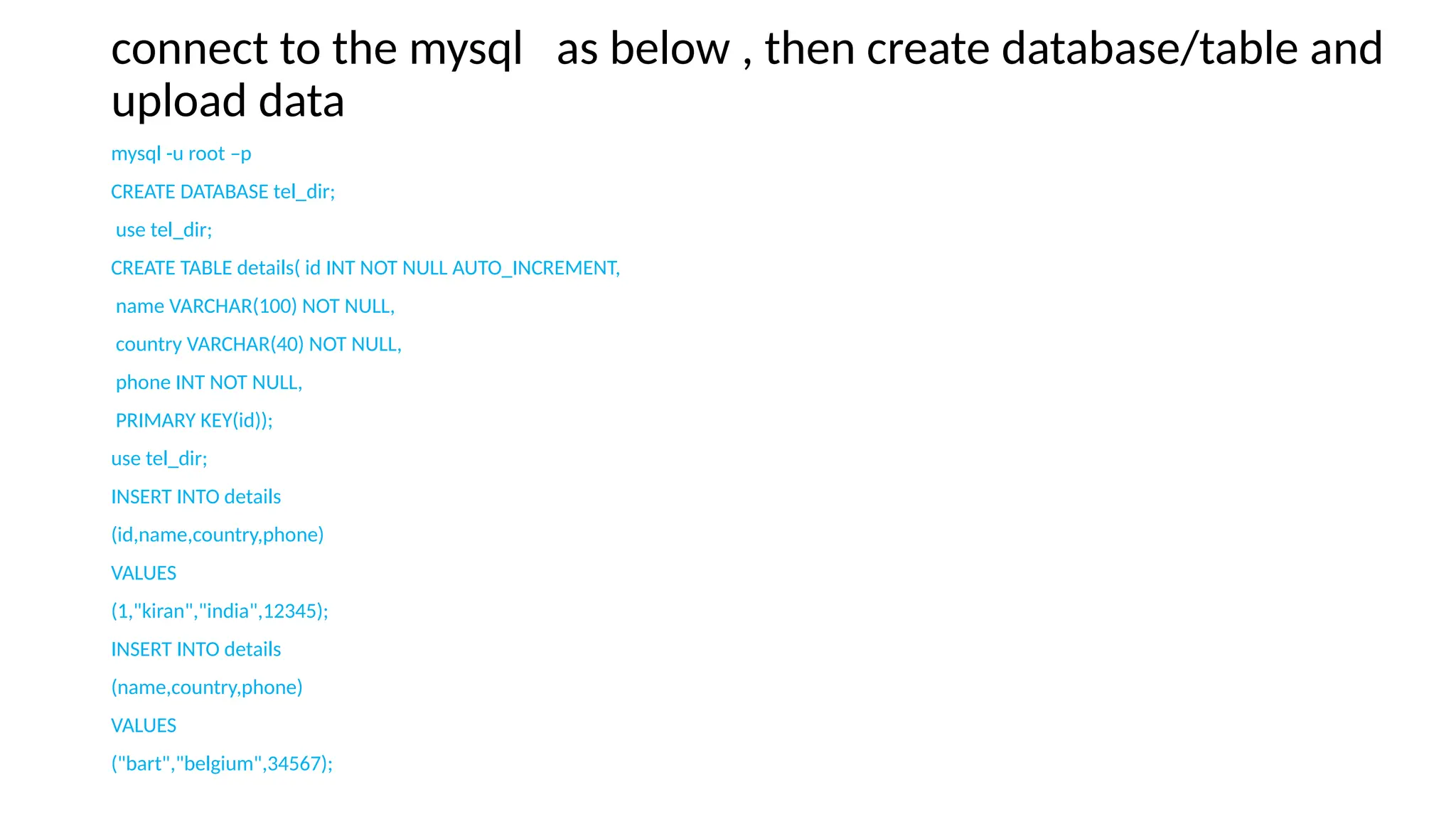 connect to the mysql as below , then create database/table and
upload data
mysql -u root –p
CREATE DATABASE tel_dir;
use tel_dir;
CREATE TABLE details( id INT NOT NULL AUTO_INCREMENT,
name VARCHAR(100) NOT NULL,
country VARCHAR(40) NOT NULL,
phone INT NOT NULL,
PRIMARY KEY(id));
use tel_dir;
INSERT INTO details
(id,name,country,phone)
VALUES
(1,"kiran","india",12345);
INSERT INTO details
(name,country,phone)
VALUES
("bart","belgium",34567);
 