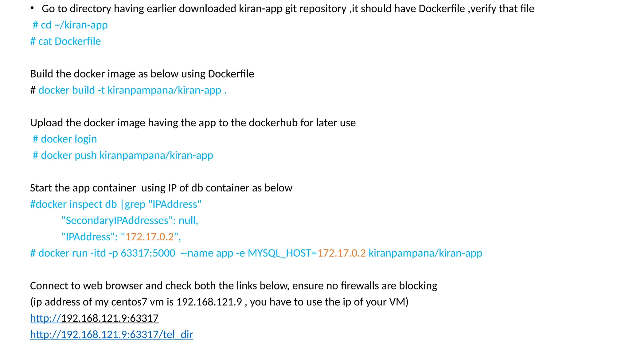• Go to directory having earlier downloaded kiran-app git repository ,it should have Dockerfile ,verify that file
# cd ~/kiran-app
# cat Dockerfile
Build the docker image as below using Dockerfile
# docker build -t kiranpampana/kiran-app .
Upload the docker image having the app to the dockerhub for later use
# docker login
# docker push kiranpampana/kiran-app
Start the app container using IP of db container as below
#docker inspect db |grep "IPAddress"
"SecondaryIPAddresses": null,
"IPAddress": "172.17.0.2",
# docker run -itd -p 63317:5000 --name app -e MYSQL_HOST=172.17.0.2 kiranpampana/kiran-app
Connect to web browser and check both the links below, ensure no firewalls are blocking
(ip address of my centos7 vm is 192.168.121.9 , you have to use the ip of your VM)
http://192.168.121.9:63317
http://192.168.121.9:63317/tel_dir
 