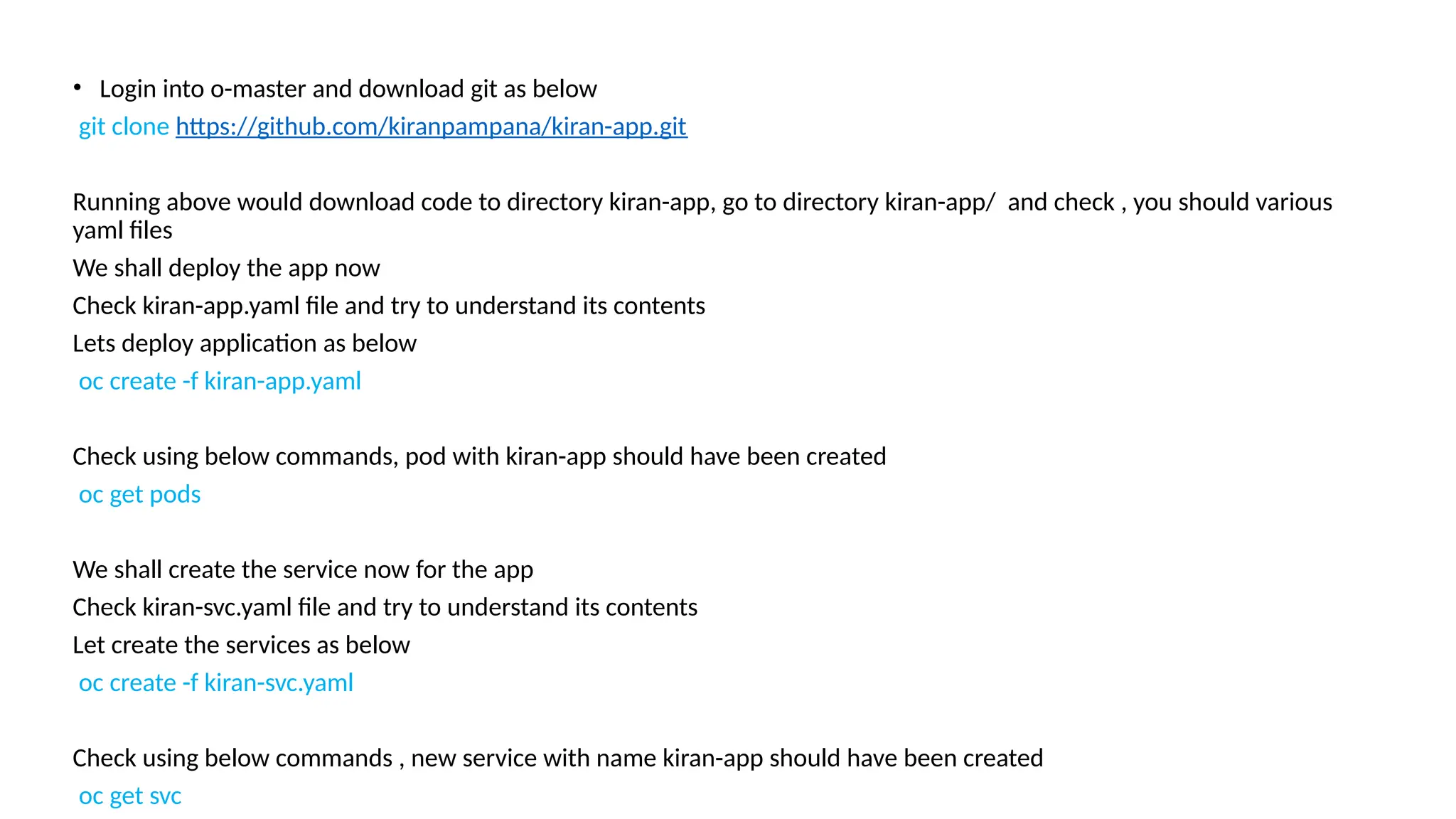 • Login into o-master and download git as below
git clone https://github.com/kiranpampana/kiran-app.git
Running above would download code to directory kiran-app, go to directory kiran-app/ and check , you should various
yaml files
We shall deploy the app now
Check kiran-app.yaml file and try to understand its contents
Lets deploy application as below
oc create -f kiran-app.yaml
Check using below commands, pod with kiran-app should have been created
oc get pods
We shall create the service now for the app
Check kiran-svc.yaml file and try to understand its contents
Let create the services as below
oc create -f kiran-svc.yaml
Check using below commands , new service with name kiran-app should have been created
oc get svc
 