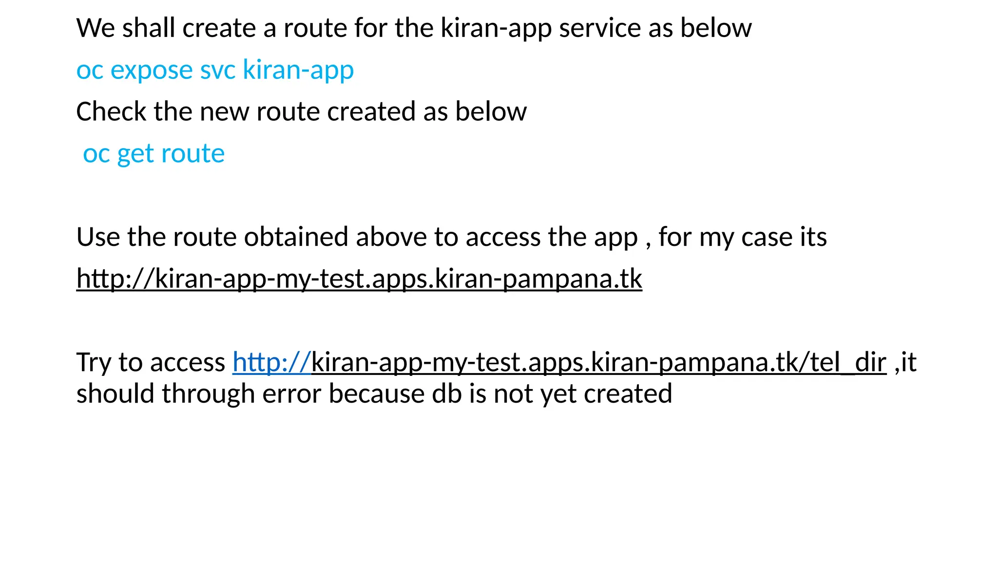 We shall create a route for the kiran-app service as below
oc expose svc kiran-app
Check the new route created as below
oc get route
Use the route obtained above to access the app , for my case its
http://kiran-app-my-test.apps.kiran-pampana.tk
Try to access http://kiran-app-my-test.apps.kiran-pampana.tk/tel_dir ,it
should through error because db is not yet created
 