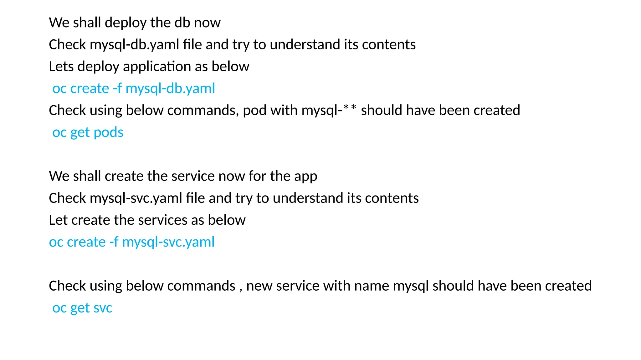 We shall deploy the db now
Check mysql-db.yaml file and try to understand its contents
Lets deploy application as below
oc create -f mysql-db.yaml
Check using below commands, pod with mysql-** should have been created
oc get pods
We shall create the service now for the app
Check mysql-svc.yaml file and try to understand its contents
Let create the services as below
oc create -f mysql-svc.yaml
Check using below commands , new service with name mysql should have been created
oc get svc
 