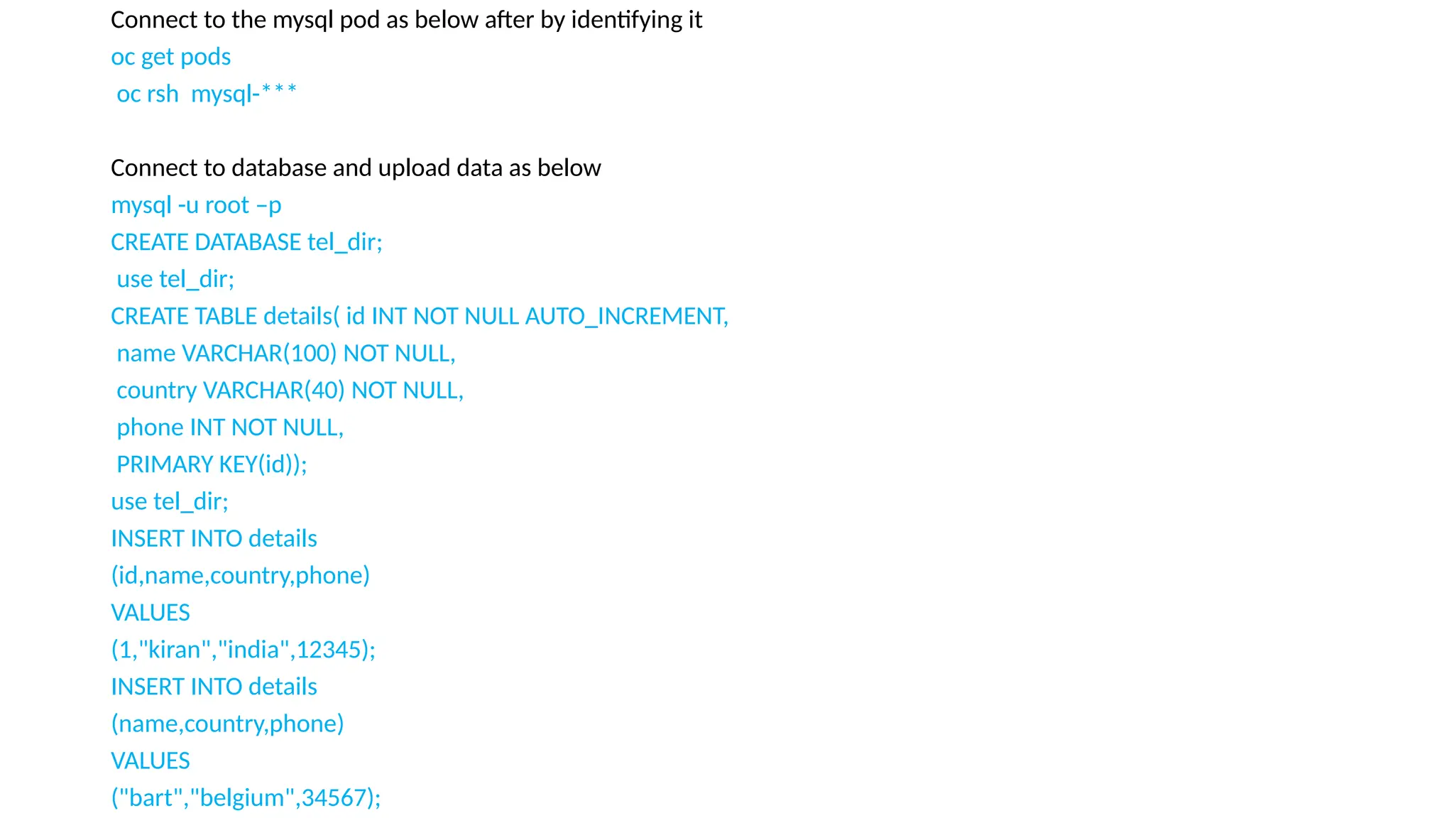 Connect to the mysql pod as below after by identifying it
oc get pods
oc rsh mysql-***
Connect to database and upload data as below
mysql -u root –p
CREATE DATABASE tel_dir;
use tel_dir;
CREATE TABLE details( id INT NOT NULL AUTO_INCREMENT,
name VARCHAR(100) NOT NULL,
country VARCHAR(40) NOT NULL,
phone INT NOT NULL,
PRIMARY KEY(id));
use tel_dir;
INSERT INTO details
(id,name,country,phone)
VALUES
(1,"kiran","india",12345);
INSERT INTO details
(name,country,phone)
VALUES
("bart","belgium",34567);
 