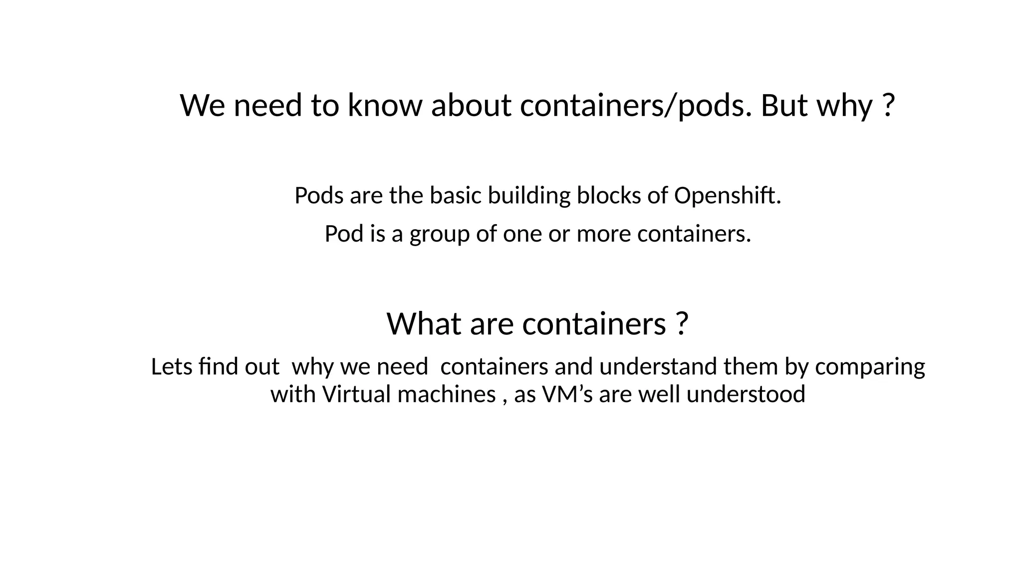 We need to know about containers/pods. But why ?
Pods are the basic building blocks of Openshift.
Pod is a group of one or more containers.
What are containers ?
Lets find out why we need containers and understand them by comparing
with Virtual machines , as VM’s are well understood
 