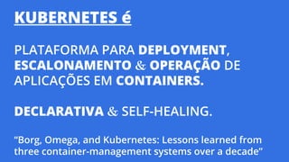 KUBERNETES é
PLATAFORMA PARA DEPLOYMENT,
ESCALONAMENTO & OPERAÇÃO DE
APLICAÇÕES EM CONTAINERS.
DECLARATIVA & SELF-HEALING.
“Borg, Omega, and Kubernetes: Lessons learned from
three container-management systems over a decade”