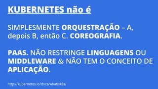 KUBERNETES não é
SIMPLESMENTE ORQUESTRAÇÃO – A,
depois B, então C. COREOGRAFIA.
PAAS. NÃO RESTRINGE LINGUAGENS OU
MIDDLEWARE & NÃO TEM O CONCEITO DE
APLICAÇÃO.
http://kubernetes.io/docs/whatisk8s/