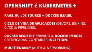 OPENSHIFT é KUBERNETES +
PAAS. BUILDS SOURCE → DOCKER IMAGE.
CICLO DE VIDA DE APLICAÇÕES (DEVOPS, JENKINS,
CI/CD & PIPELINES).
DOCKER REGISTRY PRIVADO & DOCKER IMAGES
CERTIFICADAS. CONTAINER INCEPTION.
MULTITENANCY (AUTH & NETWORKING).