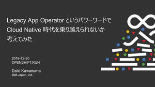 Legacy App Operator というパワーワードで
Cloud Native 時代を乗り越えられないか
考えてみた
2019-12-20
OPENSHIFT.RUN
Daiki Kawanuma
IBM Japan, Ltd.
 