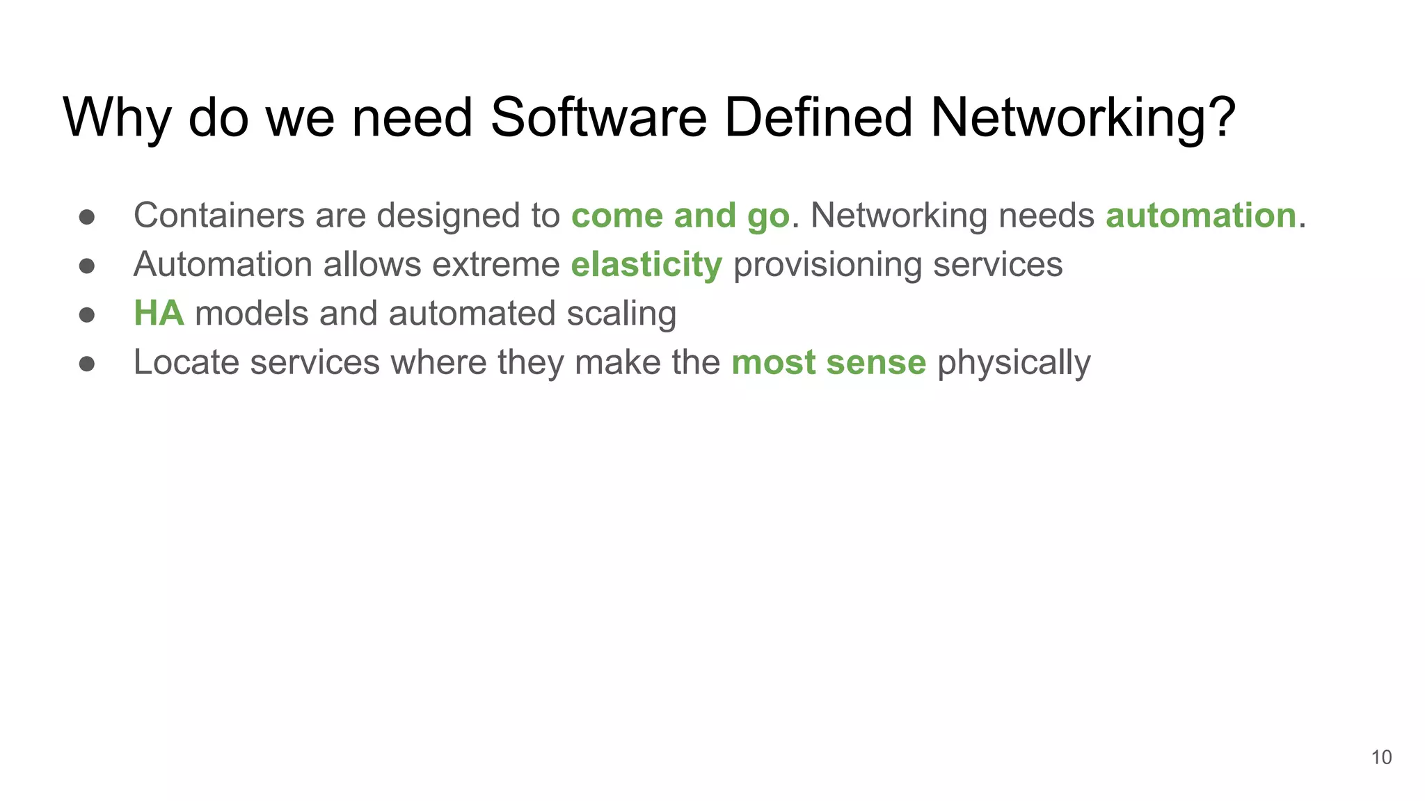 Why do we need Software Defined Networking?
● Containers are designed to come and go. Networking needs automation.
● Automation allows extreme elasticity provisioning services
● HA models and automated scaling
● Locate services where they make the most sense physically
10
 