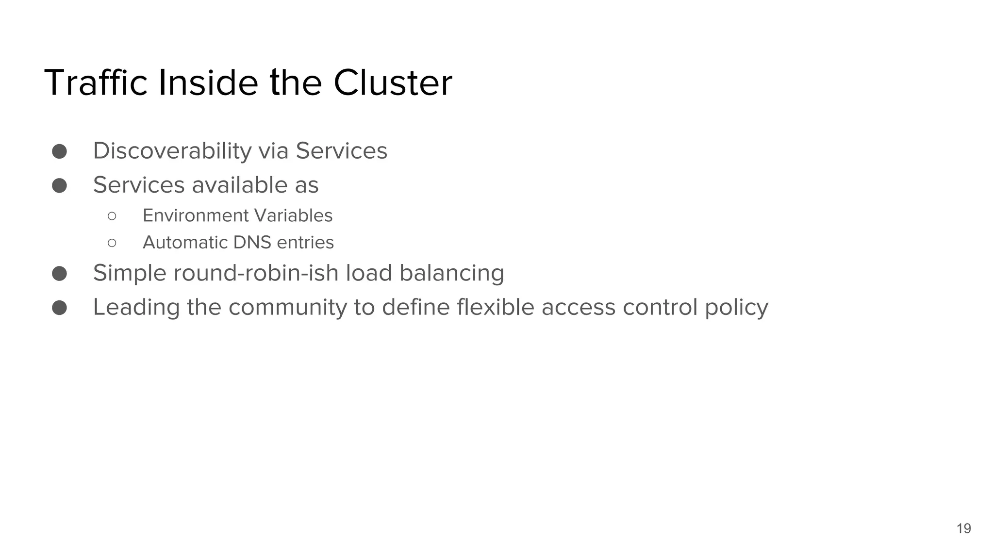 Traffic Inside the Cluster
● Discoverability via Services
● Services available as
○ Environment Variables
○ Automatic DNS entries
● Simple round-robin-ish load balancing
● Leading the community to define flexible access control policy
19
 