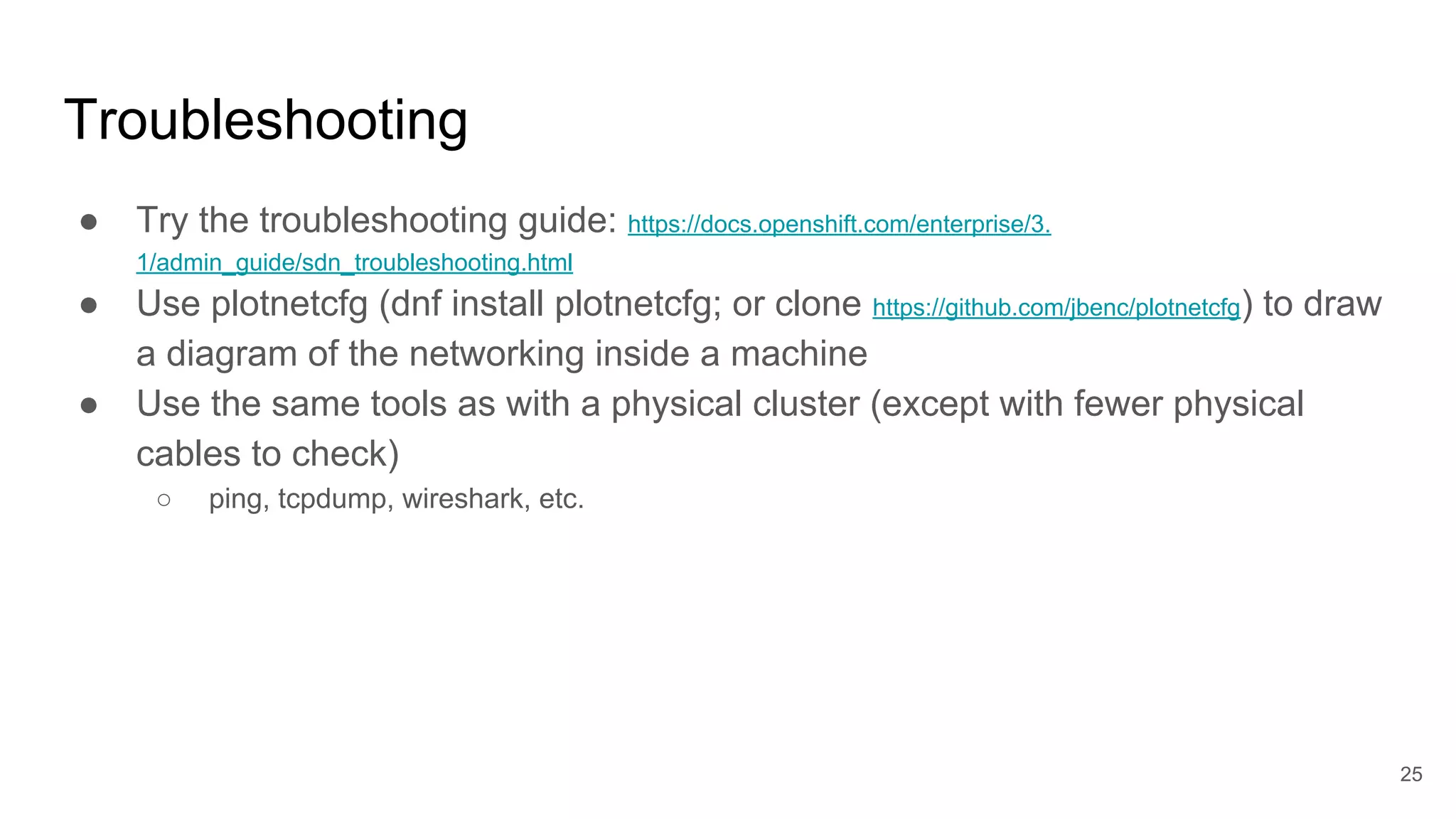 Troubleshooting
● Try the troubleshooting guide: https://docs.openshift.com/enterprise/3.
1/admin_guide/sdn_troubleshooting.html
● Use plotnetcfg (dnf install plotnetcfg; or clone https://github.com/jbenc/plotnetcfg) to draw
a diagram of the networking inside a machine
● Use the same tools as with a physical cluster (except with fewer physical
cables to check)
○ ping, tcpdump, wireshark, etc.
25
 