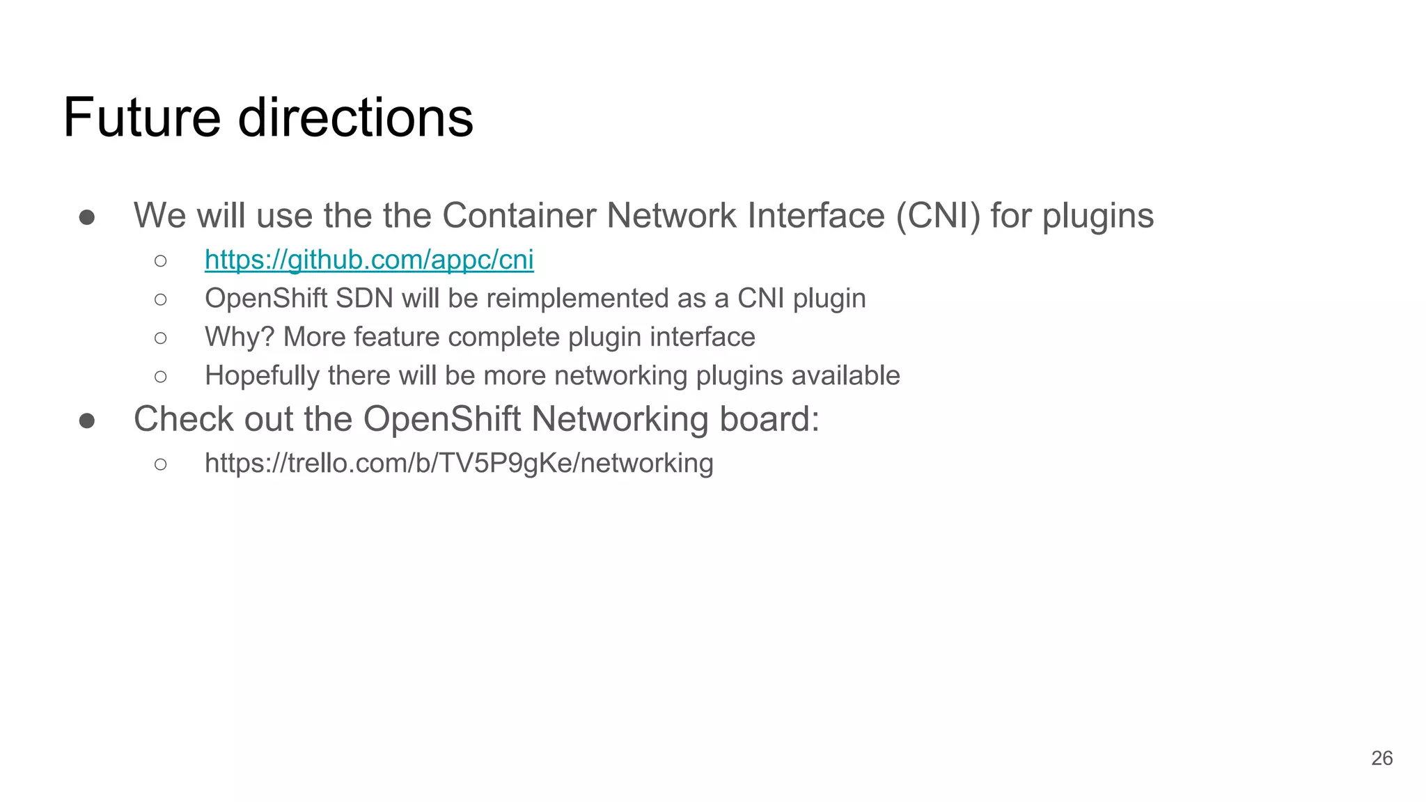 Future directions
● We will use the the Container Network Interface (CNI) for plugins
○ https://github.com/appc/cni
○ OpenShift SDN will be reimplemented as a CNI plugin
○ Why? More feature complete plugin interface
○ Hopefully there will be more networking plugins available
● Check out the OpenShift Networking board:
○ https://trello.com/b/TV5P9gKe/networking
26
 