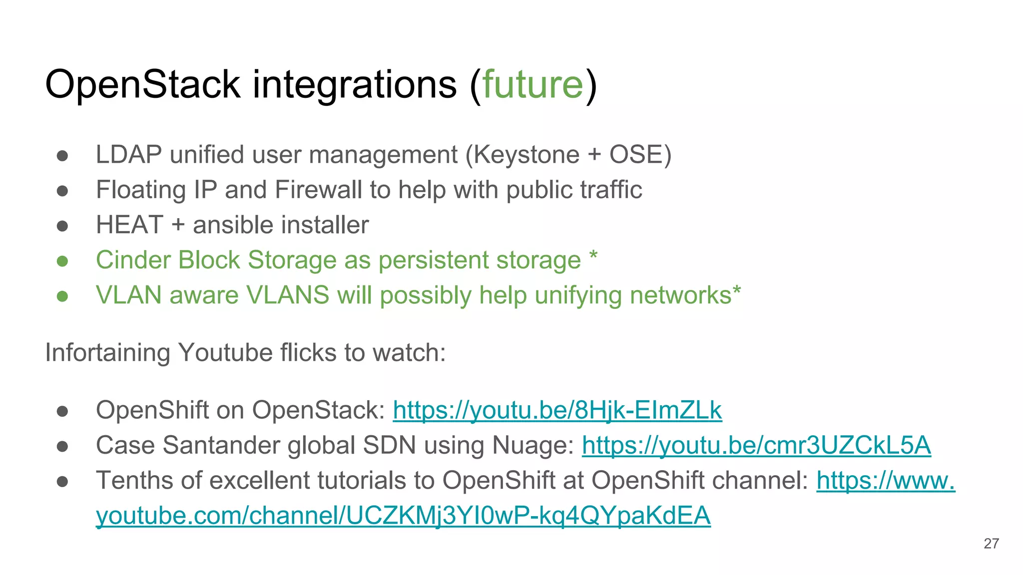 OpenStack integrations (future)
● LDAP unified user management (Keystone + OSE)
● Floating IP and Firewall to help with public traffic
● HEAT + ansible installer
● Cinder Block Storage as persistent storage *
● VLAN aware VLANS will possibly help unifying networks*
Infortaining Youtube flicks to watch:
● OpenShift on OpenStack: https://youtu.be/8Hjk-EImZLk
● Case Santander global SDN using Nuage: https://youtu.be/cmr3UZCkL5A
● Tenths of excellent tutorials to OpenShift at OpenShift channel: https://www.
youtube.com/channel/UCZKMj3YI0wP-kq4QYpaKdEA
27
 