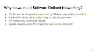 Why do we need Software Defined Networking?
● Containers are designed to come and go. Networking needs automation.
● Automation allows extreme elasticity provisioning services
● HA models and automated scaling
● Locate services where they make the most sense physically
10
 