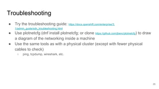 Troubleshooting
● Try the troubleshooting guide: https://docs.openshift.com/enterprise/3.
1/admin_guide/sdn_troubleshooting.html
● Use plotnetcfg (dnf install plotnetcfg; or clone https://github.com/jbenc/plotnetcfg) to draw
a diagram of the networking inside a machine
● Use the same tools as with a physical cluster (except with fewer physical
cables to check)
○ ping, tcpdump, wireshark, etc.
25
 