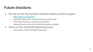 Future directions
● We will use the the Container Network Interface (CNI) for plugins
○ https://github.com/appc/cni
○ OpenShift SDN will be reimplemented as a CNI plugin
○ Why? More feature complete plugin interface
○ Hopefully there will be more networking plugins available
● Check out the OpenShift Networking board:
○ https://trello.com/b/TV5P9gKe/networking
26
 
