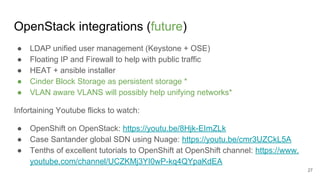 OpenStack integrations (future)
● LDAP unified user management (Keystone + OSE)
● Floating IP and Firewall to help with public traffic
● HEAT + ansible installer
● Cinder Block Storage as persistent storage *
● VLAN aware VLANS will possibly help unifying networks*
Infortaining Youtube flicks to watch:
● OpenShift on OpenStack: https://youtu.be/8Hjk-EImZLk
● Case Santander global SDN using Nuage: https://youtu.be/cmr3UZCkL5A
● Tenths of excellent tutorials to OpenShift at OpenShift channel: https://www.
youtube.com/channel/UCZKMj3YI0wP-kq4QYpaKdEA
27
 