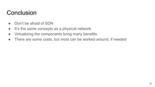 Conclusion
● Don’t be afraid of SDN
● It’s the same concepts as a physical network
● Virtualizing the components bring many benefits
● There are some costs, but most can be worked around, if needed
28
 