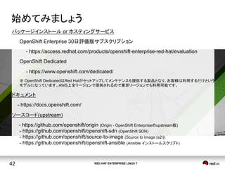RED HAT ENTERPRISE LINUX 742
始めてみましょう	
パッケージインストール or ホスティングサービス
OpenShift Enterprise 30日評価版サブスクリプション
- https://access.redhat.com/products/openshift-enterprise-red-hat/evaluation
OpenShift Dedicated
- https://www.openshift.com/dedicated/
※ OpenShift DedicatedはRed Hatがセットアップしてメンテナンスも提供する製品となり、お客様は利用するだけという
モデルになっています。AWS上全リージョンで提供されるので東京リージョンでも利用可能です。
ドキュメント
- https://docs.openshift.com/
ソースコード(upstream)
- https://github.com/openshift/origin (Origin - OpenShift Enterpriseのupstream版) 
- https://github.com/openshift/openshift-sdn (OpenShift SDN) 
- https://github.com/openshift/source-to-image (Source to Image (s2i)) 
- https://github.com/openshift/openshift-ansible (Ansible インストールスクリプト)
 