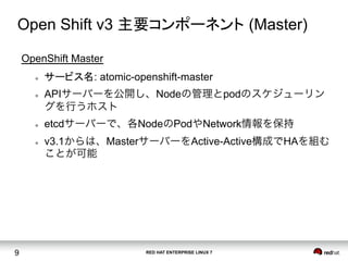 RED HAT ENTERPRISE LINUX 79
Open Shift v3 主要コンポーネント (Master)	
OpenShift Master
l  サービス名: atomic-openshift-master
l  APIサーバーを公開し、Nodeの管理とpodのスケジューリン
グを行うホスト
l  etcdサーバーで、各NodeのPodやNetwork情報を保持
l  v3.1からは、MasterサーバーをActive-Active構成でHAを組む
ことが可能	
 