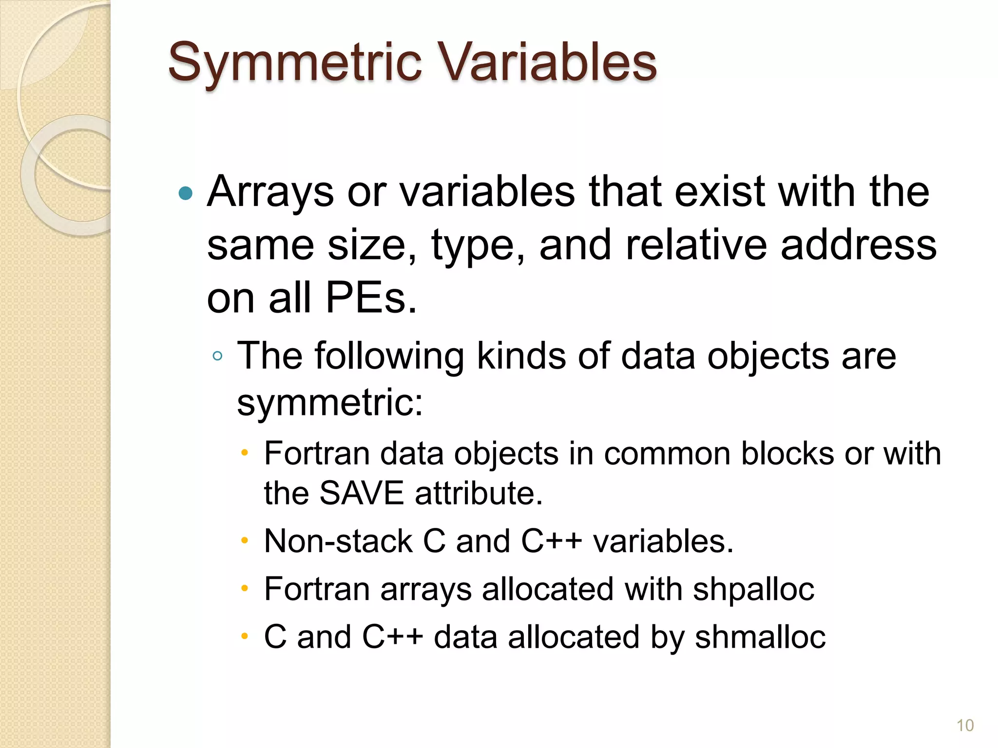 Symmetric Variables
 Arrays or variables that exist with the
same size, type, and relative address
on all PEs.
◦ The following kinds of data objects are
symmetric:
 Fortran data objects in common blocks or with
the SAVE attribute.
 Non-stack C and C++ variables.
 Fortran arrays allocated with shpalloc
 C and C++ data allocated by shmalloc
10
 