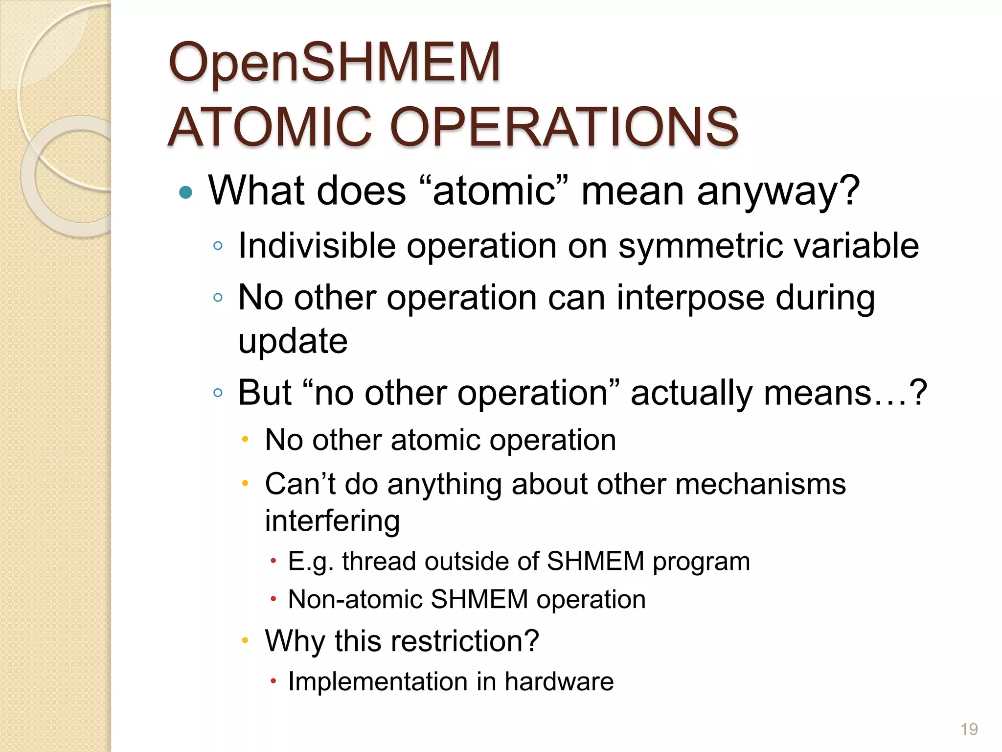 OpenSHMEM
ATOMIC OPERATIONS
 What does “atomic” mean anyway?
◦ Indivisible operation on symmetric variable
◦ No other operation can interpose during
update
◦ But “no other operation” actually means…?
 No other atomic operation
 Can’t do anything about other mechanisms
interfering
 E.g. thread outside of SHMEM program
 Non-atomic SHMEM operation
 Why this restriction?
 Implementation in hardware
19
 