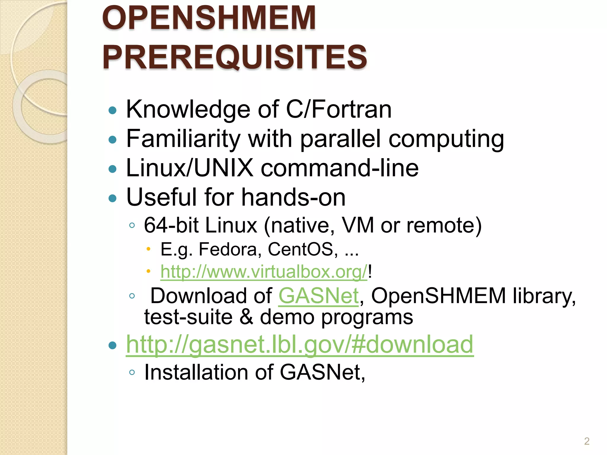 OPENSHMEM
PREREQUISITES
 Knowledge of C/Fortran
 Familiarity with parallel computing
 Linux/UNIX command-line
 Useful for hands-on
◦ 64-bit Linux (native, VM or remote)
 E.g. Fedora, CentOS, ...
 http://www.virtualbox.org/!
◦ Download of GASNet, OpenSHMEM library,
test-suite & demo programs
 http://gasnet.lbl.gov/#download
◦ Installation of GASNet,
2
 