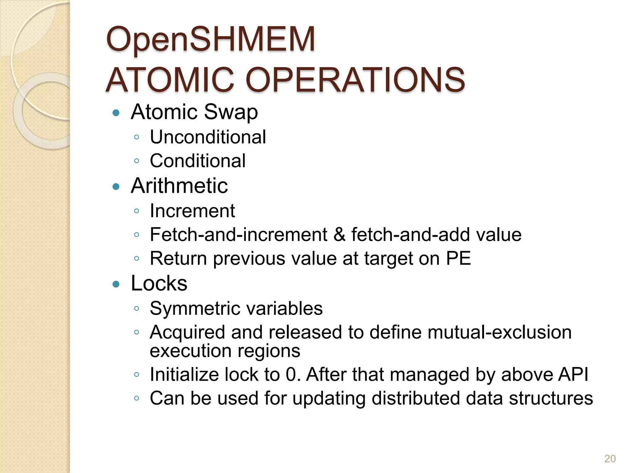 OpenSHMEM
ATOMIC OPERATIONS
 Atomic Swap
◦ Unconditional
◦ Conditional
 Arithmetic
◦ Increment
◦ Fetch-and-increment & fetch-and-add value
◦ Return previous value at target on PE
 Locks
◦ Symmetric variables
◦ Acquired and released to define mutual-exclusion
execution regions
◦ Initialize lock to 0. After that managed by above API
◦ Can be used for updating distributed data structures
20
 