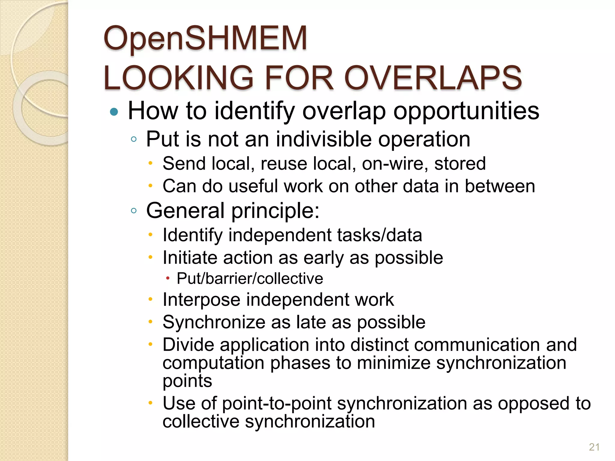 OpenSHMEM
LOOKING FOR OVERLAPS
 How to identify overlap opportunities
◦ Put is not an indivisible operation
 Send local, reuse local, on-wire, stored
 Can do useful work on other data in between
◦ General principle:
 Identify independent tasks/data
 Initiate action as early as possible
 Put/barrier/collective
 Interpose independent work
 Synchronize as late as possible
 Divide application into distinct communication and
computation phases to minimize synchronization
points
 Use of point-to-point synchronization as opposed to
collective synchronization
21
 