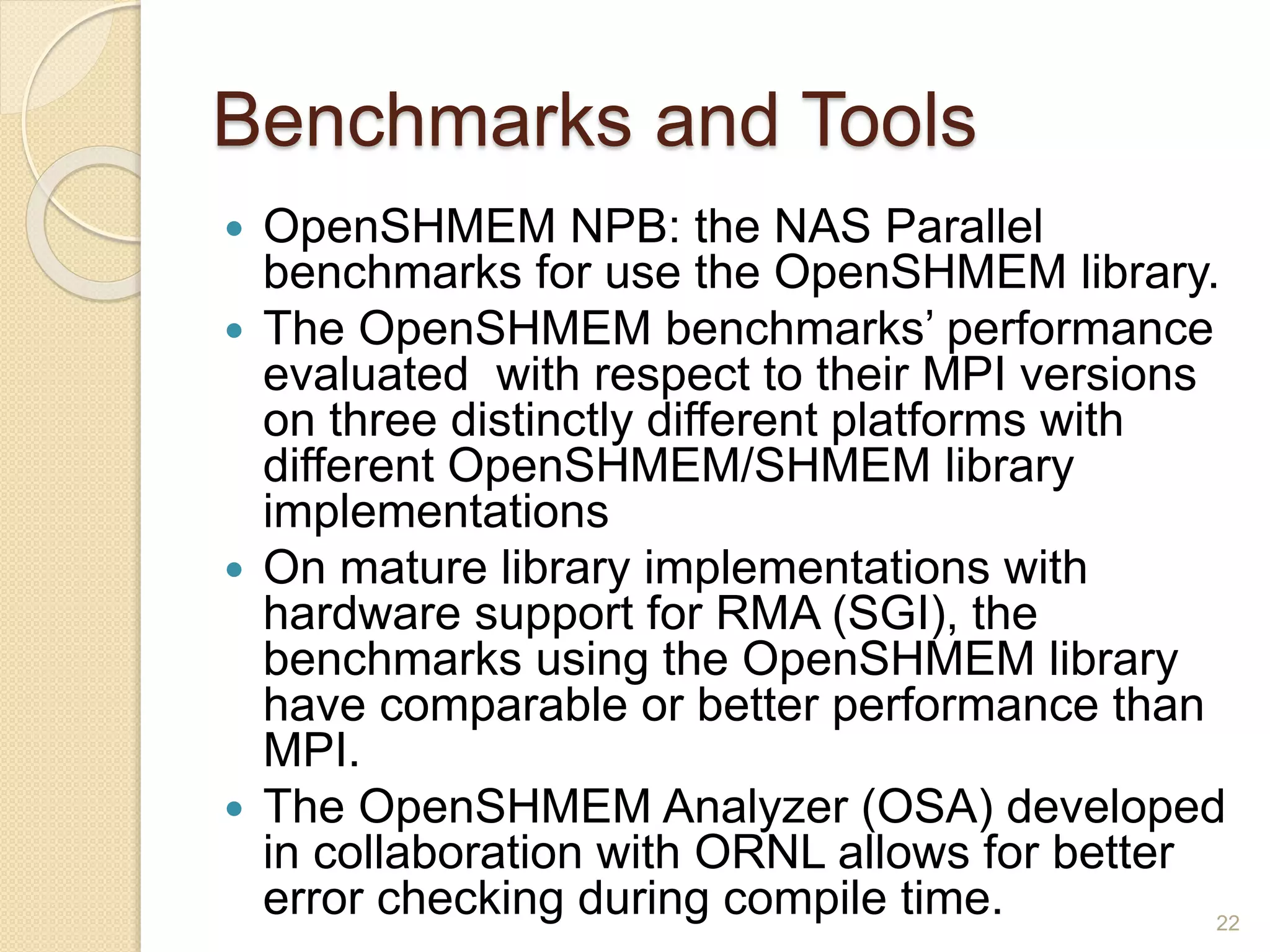 Benchmarks and Tools
 OpenSHMEM NPB: the NAS Parallel
benchmarks for use the OpenSHMEM library.
 The OpenSHMEM benchmarks’ performance
evaluated with respect to their MPI versions
on three distinctly different platforms with
different OpenSHMEM/SHMEM library
implementations
 On mature library implementations with
hardware support for RMA (SGI), the
benchmarks using the OpenSHMEM library
have comparable or better performance than
MPI.
 The OpenSHMEM Analyzer (OSA) developed
in collaboration with ORNL allows for better
error checking during compile time. 22
 