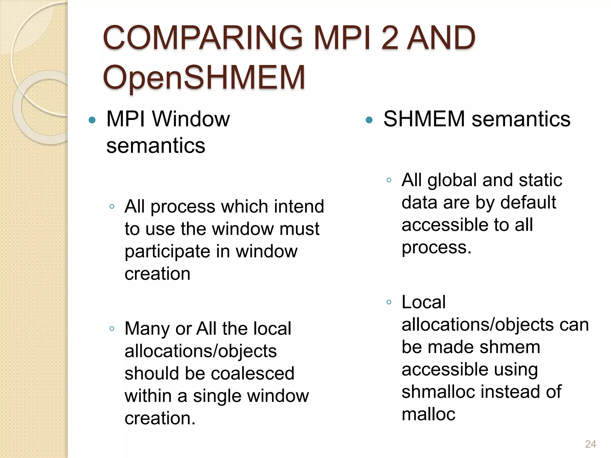 COMPARING MPI 2 AND
OpenSHMEM
 MPI Window
semantics
◦ All process which intend
to use the window must
participate in window
creation
◦ Many or All the local
allocations/objects
should be coalesced
within a single window
creation.
 SHMEM semantics
◦ All global and static
data are by default
accessible to all
process.
◦ Local
allocations/objects can
be made shmem
accessible using
shmalloc instead of
malloc
24
 