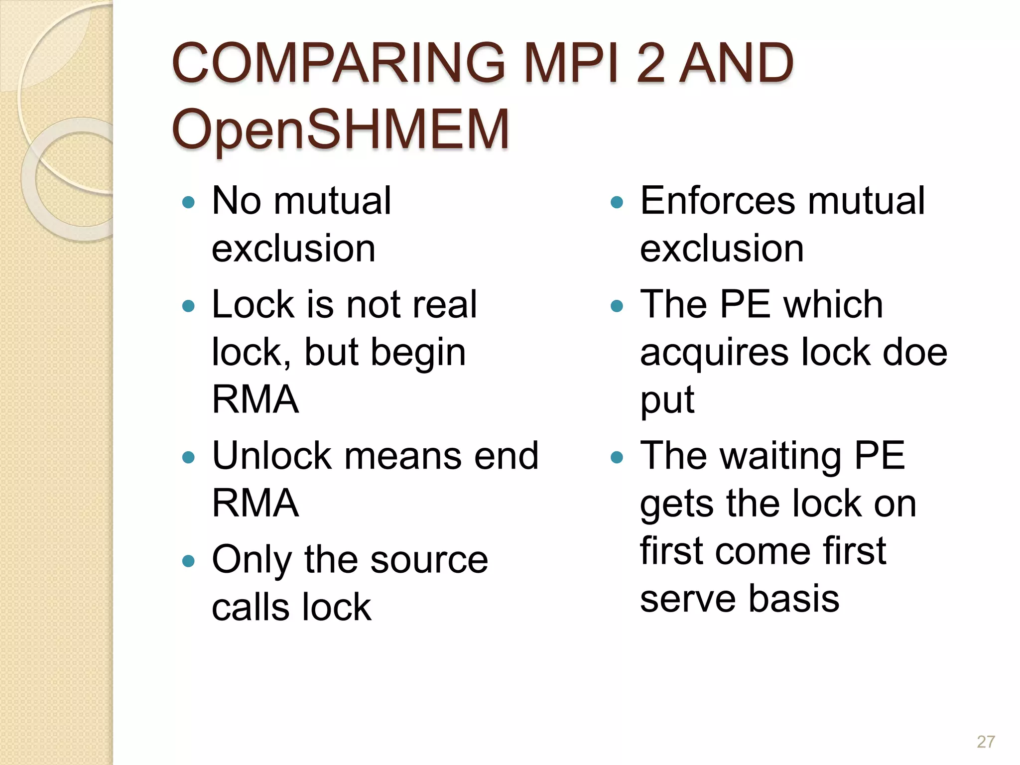 COMPARING MPI 2 AND
OpenSHMEM
 No mutual
exclusion
 Lock is not real
lock, but begin
RMA
 Unlock means end
RMA
 Only the source
calls lock
 Enforces mutual
exclusion
 The PE which
acquires lock doe
put
 The waiting PE
gets the lock on
first come first
serve basis
27
 
