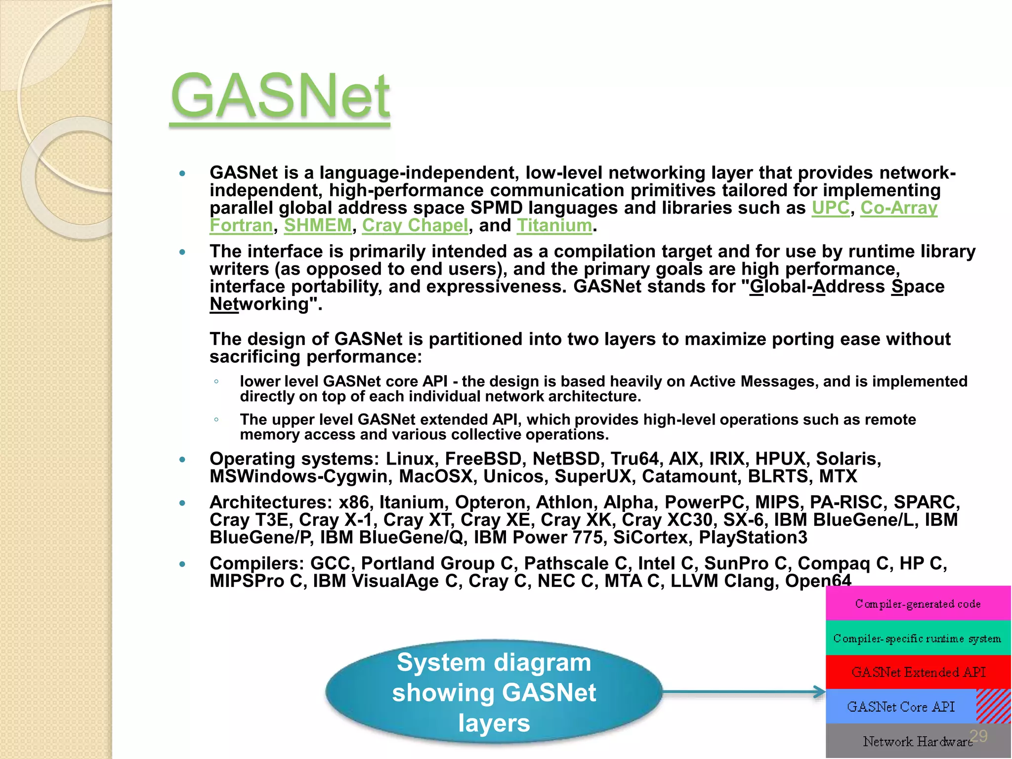 GASNet
 GASNet is a language-independent, low-level networking layer that provides network-
independent, high-performance communication primitives tailored for implementing
parallel global address space SPMD languages and libraries such as UPC, Co-Array
Fortran, SHMEM, Cray Chapel, and Titanium.
 The interface is primarily intended as a compilation target and for use by runtime library
writers (as opposed to end users), and the primary goals are high performance,
interface portability, and expressiveness. GASNet stands for "Global-Address Space
Networking".
The design of GASNet is partitioned into two layers to maximize porting ease without
sacrificing performance:
◦ lower level GASNet core API - the design is based heavily on Active Messages, and is implemented
directly on top of each individual network architecture.
◦ The upper level GASNet extended API, which provides high-level operations such as remote
memory access and various collective operations.
 Operating systems: Linux, FreeBSD, NetBSD, Tru64, AIX, IRIX, HPUX, Solaris,
MSWindows-Cygwin, MacOSX, Unicos, SuperUX, Catamount, BLRTS, MTX
 Architectures: x86, Itanium, Opteron, Athlon, Alpha, PowerPC, MIPS, PA-RISC, SPARC,
Cray T3E, Cray X-1, Cray XT, Cray XE, Cray XK, Cray XC30, SX-6, IBM BlueGene/L, IBM
BlueGene/P, IBM BlueGene/Q, IBM Power 775, SiCortex, PlayStation3
 Compilers: GCC, Portland Group C, Pathscale C, Intel C, SunPro C, Compaq C, HP C,
MIPSPro C, IBM VisualAge C, Cray C, NEC C, MTA C, LLVM Clang, Open64
System diagram
showing GASNet
layers 29
 