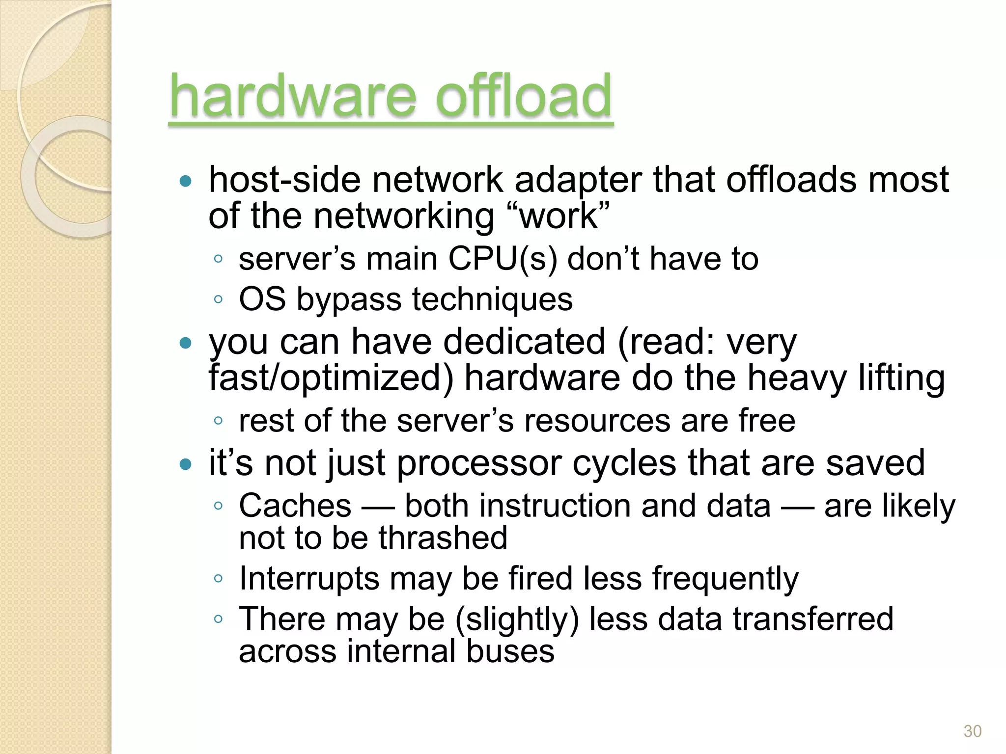 hardware offload
 host-side network adapter that offloads most
of the networking “work”
◦ server’s main CPU(s) don’t have to
◦ OS bypass techniques
 you can have dedicated (read: very
fast/optimized) hardware do the heavy lifting
◦ rest of the server’s resources are free
 it’s not just processor cycles that are saved
◦ Caches — both instruction and data — are likely
not to be thrashed
◦ Interrupts may be fired less frequently
◦ There may be (slightly) less data transferred
across internal buses
30
 
