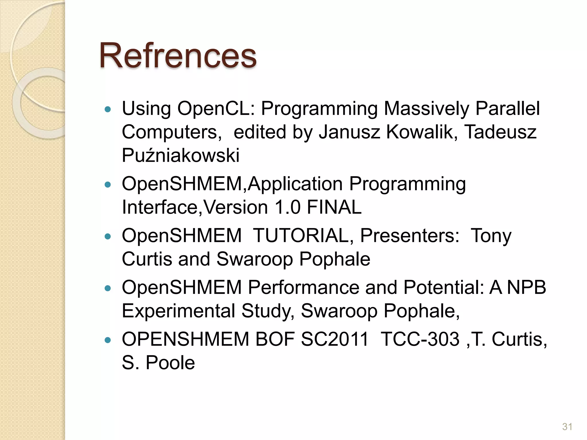 Refrences
 Using OpenCL: Programming Massively Parallel
Computers, edited by Janusz Kowalik, Tadeusz
Puźniakowski
 OpenSHMEM,Application Programming
Interface,Version 1.0 FINAL
 OpenSHMEM TUTORIAL, Presenters: Tony
Curtis and Swaroop Pophale
 OpenSHMEM Performance and Potential: A NPB
Experimental Study, Swaroop Pophale,
 OPENSHMEM BOF SC2011 TCC-303 ,T. Curtis,
S. Poole
31
 