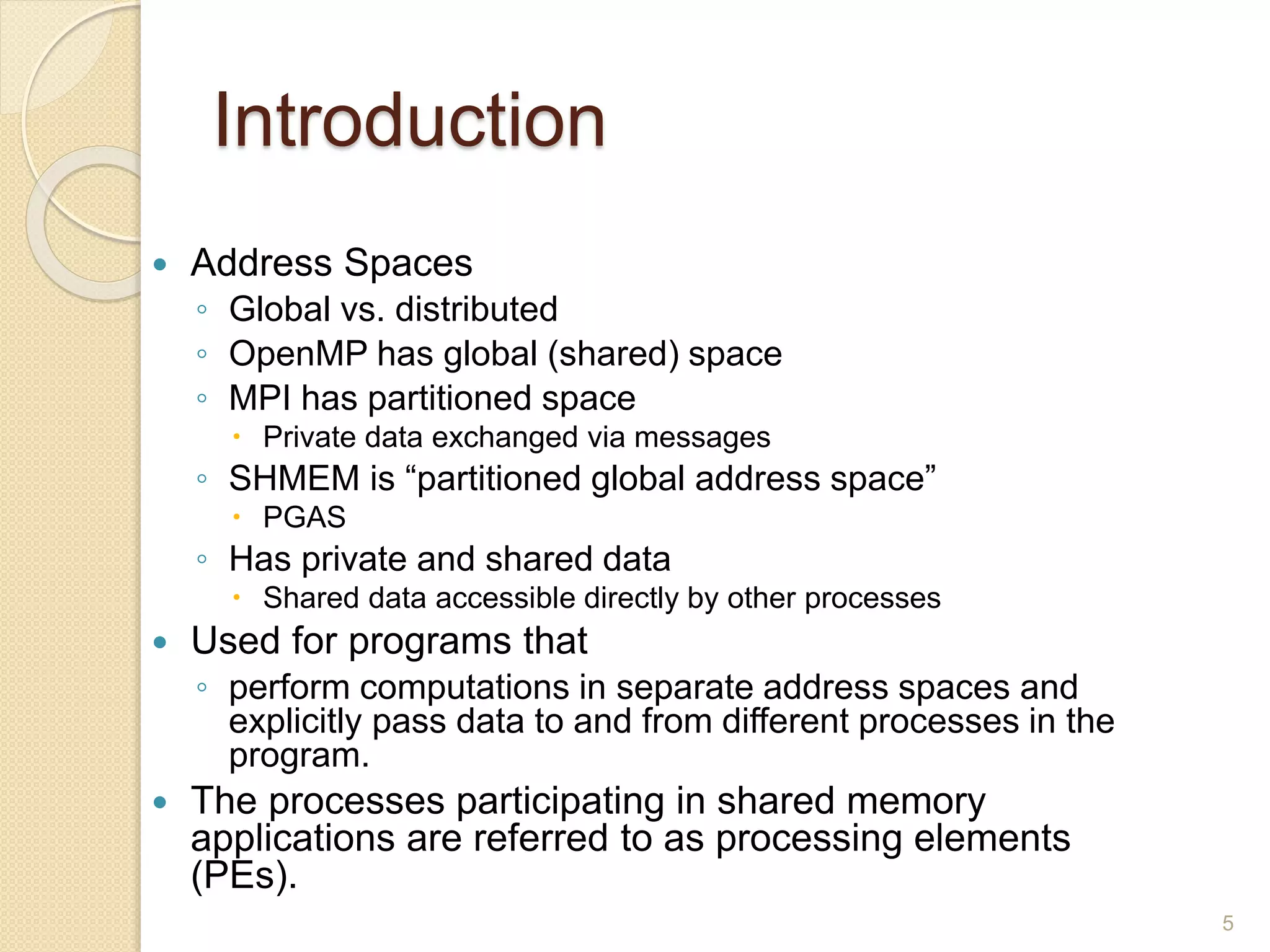 Introduction
 Address Spaces
◦ Global vs. distributed
◦ OpenMP has global (shared) space
◦ MPI has partitioned space
 Private data exchanged via messages
◦ SHMEM is “partitioned global address space”
 PGAS
◦ Has private and shared data
 Shared data accessible directly by other processes
 Used for programs that
◦ perform computations in separate address spaces and
explicitly pass data to and from different processes in the
program.
 The processes participating in shared memory
applications are referred to as processing elements
(PEs).
5
 