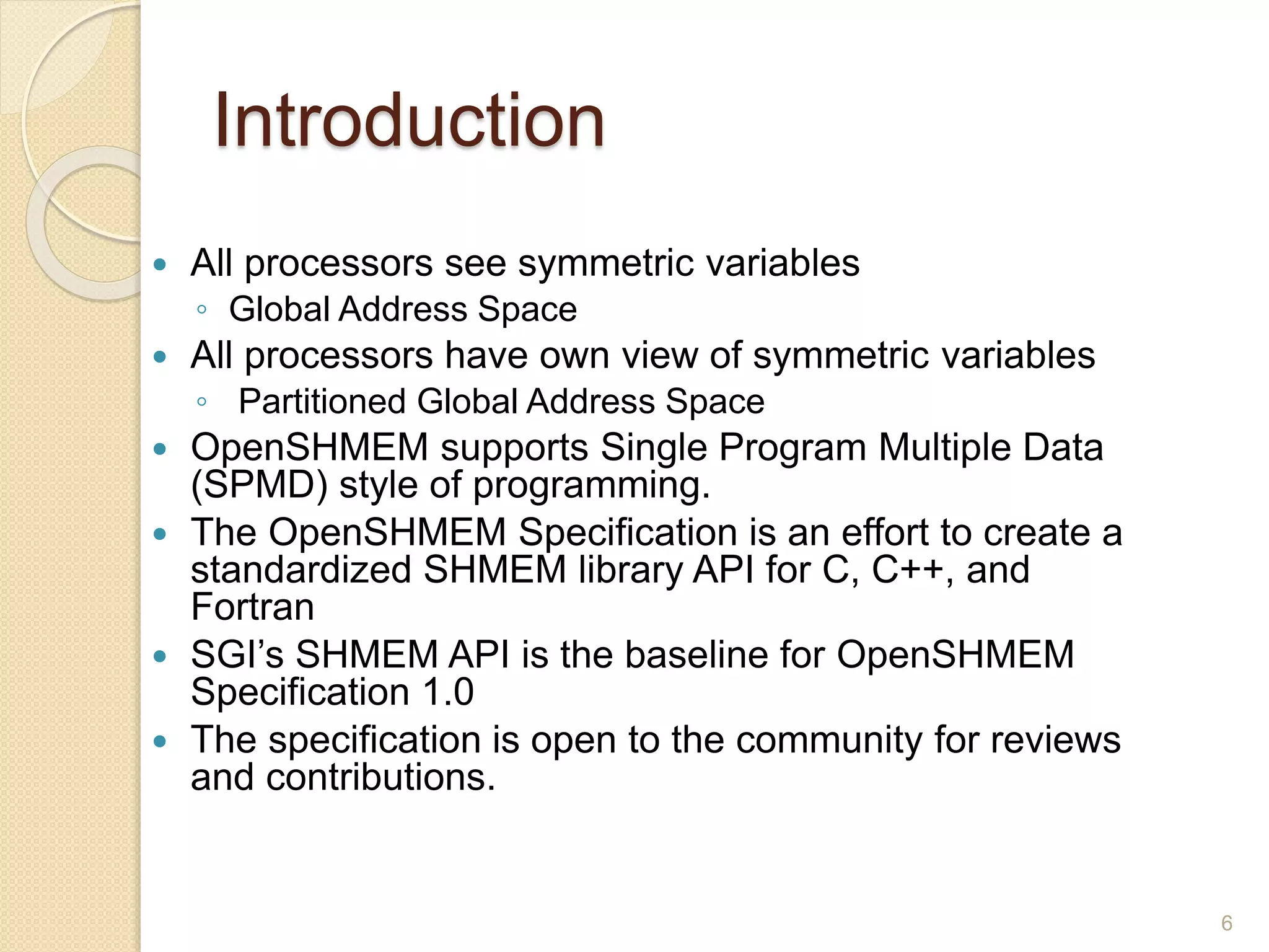 Introduction
 All processors see symmetric variables
◦ Global Address Space
 All processors have own view of symmetric variables
◦ Partitioned Global Address Space
 OpenSHMEM supports Single Program Multiple Data
(SPMD) style of programming.
 The OpenSHMEM Specification is an effort to create a
standardized SHMEM library API for C, C++, and
Fortran
 SGI’s SHMEM API is the baseline for OpenSHMEM
Specification 1.0
 The specification is open to the community for reviews
and contributions.
6
 