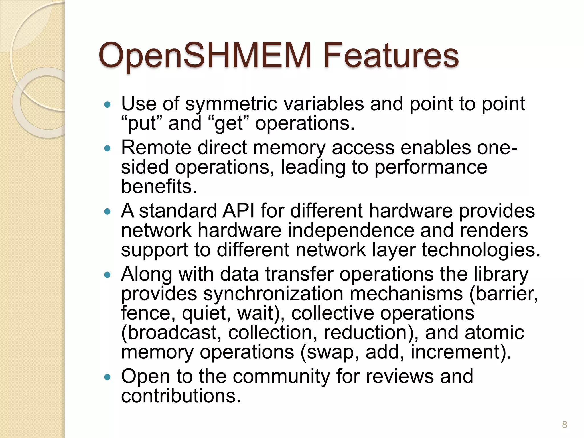OpenSHMEM Features
 Use of symmetric variables and point to point
“put” and “get” operations.
 Remote direct memory access enables one-
sided operations, leading to performance
benefits.
 A standard API for different hardware provides
network hardware independence and renders
support to different network layer technologies.
 Along with data transfer operations the library
provides synchronization mechanisms (barrier,
fence, quiet, wait), collective operations
(broadcast, collection, reduction), and atomic
memory operations (swap, add, increment).
 Open to the community for reviews and
contributions.
8
 