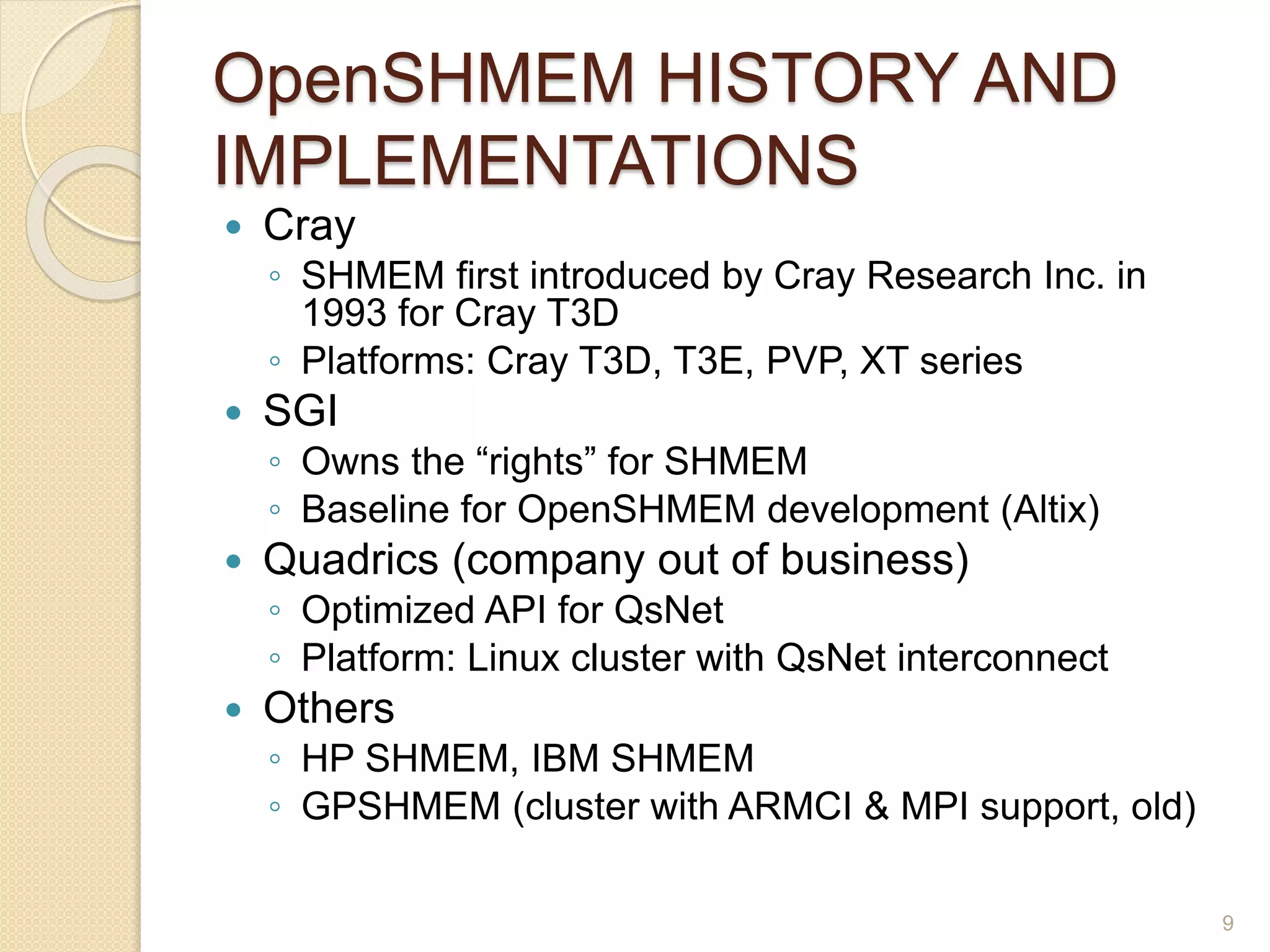 OpenSHMEM HISTORY AND
IMPLEMENTATIONS
 Cray
◦ SHMEM first introduced by Cray Research Inc. in
1993 for Cray T3D
◦ Platforms: Cray T3D, T3E, PVP, XT series
 SGI
◦ Owns the “rights” for SHMEM
◦ Baseline for OpenSHMEM development (Altix)
 Quadrics (company out of business)
◦ Optimized API for QsNet
◦ Platform: Linux cluster with QsNet interconnect
 Others
◦ HP SHMEM, IBM SHMEM
◦ GPSHMEM (cluster with ARMCI & MPI support, old)
9
 