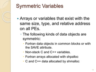 Symmetric Variables
 Arrays or variables that exist with the
same size, type, and relative address
on all PEs.
◦ The following kinds of data objects are
symmetric:
 Fortran data objects in common blocks or with
the SAVE attribute.
 Non-stack C and C++ variables.
 Fortran arrays allocated with shpalloc
 C and C++ data allocated by shmalloc
10
 