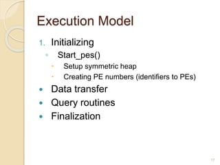 Execution Model
1. Initializing
◦ Start_pes()
 Setup symmetric heap
 Creating PE numbers (identifiers to PEs)
 Data transfer
 Query routines
 Finalization
17
 