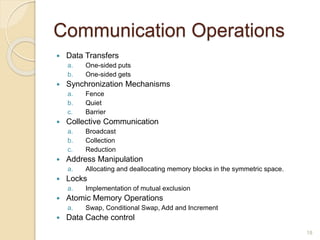 Communication Operations
 Data Transfers
a. One-sided puts
b. One-sided gets
 Synchronization Mechanisms
a. Fence
b. Quiet
c. Barrier
 Collective Communication
a. Broadcast
b. Collection
c. Reduction
 Address Manipulation
a. Allocating and deallocating memory blocks in the symmetric space.
 Locks
a. Implementation of mutual exclusion
 Atomic Memory Operations
a. Swap, Conditional Swap, Add and Increment
 Data Cache control
18
 