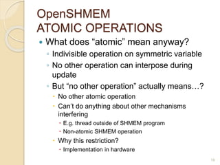 OpenSHMEM
ATOMIC OPERATIONS
 What does “atomic” mean anyway?
◦ Indivisible operation on symmetric variable
◦ No other operation can interpose during
update
◦ But “no other operation” actually means…?
 No other atomic operation
 Can’t do anything about other mechanisms
interfering
 E.g. thread outside of SHMEM program
 Non-atomic SHMEM operation
 Why this restriction?
 Implementation in hardware
19
 