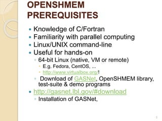 OPENSHMEM
PREREQUISITES
 Knowledge of C/Fortran
 Familiarity with parallel computing
 Linux/UNIX command-line
 Useful for hands-on
◦ 64-bit Linux (native, VM or remote)
 E.g. Fedora, CentOS, ...
 http://www.virtualbox.org/!
◦ Download of GASNet, OpenSHMEM library,
test-suite & demo programs
 http://gasnet.lbl.gov/#download
◦ Installation of GASNet,
2
 