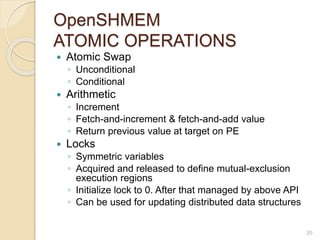 OpenSHMEM
ATOMIC OPERATIONS
 Atomic Swap
◦ Unconditional
◦ Conditional
 Arithmetic
◦ Increment
◦ Fetch-and-increment & fetch-and-add value
◦ Return previous value at target on PE
 Locks
◦ Symmetric variables
◦ Acquired and released to define mutual-exclusion
execution regions
◦ Initialize lock to 0. After that managed by above API
◦ Can be used for updating distributed data structures
20
 
