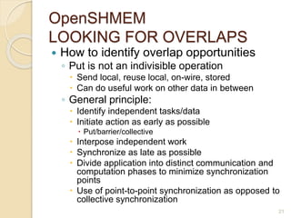 OpenSHMEM
LOOKING FOR OVERLAPS
 How to identify overlap opportunities
◦ Put is not an indivisible operation
 Send local, reuse local, on-wire, stored
 Can do useful work on other data in between
◦ General principle:
 Identify independent tasks/data
 Initiate action as early as possible
 Put/barrier/collective
 Interpose independent work
 Synchronize as late as possible
 Divide application into distinct communication and
computation phases to minimize synchronization
points
 Use of point-to-point synchronization as opposed to
collective synchronization
21
 