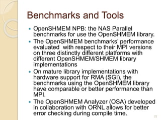 Benchmarks and Tools
 OpenSHMEM NPB: the NAS Parallel
benchmarks for use the OpenSHMEM library.
 The OpenSHMEM benchmarks’ performance
evaluated with respect to their MPI versions
on three distinctly different platforms with
different OpenSHMEM/SHMEM library
implementations
 On mature library implementations with
hardware support for RMA (SGI), the
benchmarks using the OpenSHMEM library
have comparable or better performance than
MPI.
 The OpenSHMEM Analyzer (OSA) developed
in collaboration with ORNL allows for better
error checking during compile time. 22
 